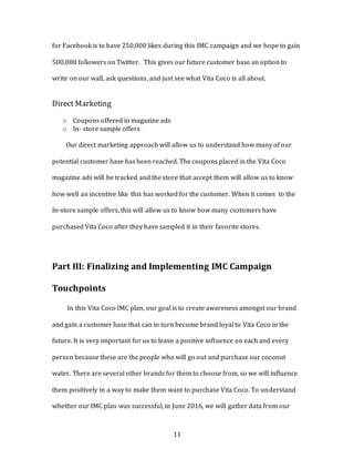 11
for Facebook is to have 250,000 likes during this IMC campaign and we hope to gain
500,000 followers on Twitter. This gives our future customer base an option to
write on our wall, ask questions, and just see what Vita Coco is all about.
Direct Marketing
o Coupons offered in magazine ads
o In- store sample offers
Our direct marketing approach will allow us to understand how many of our
potential customer base has been reached. The coupons placed in the Vita Coco
magazine ads will be tracked and the store that accept them will allow us to know
how well an incentive like this has worked for the customer. When it comes to the
In-store sample offers, this will allow us to know how many customers have
purchased Vita Coco after they have sampled it in their favorite stores.
Part III: Finalizing and Implementing IMC Campaign
Touchpoints
In this Vita Coco IMC plan, our goal is to create awareness amongst our brand
and gain a customer base that can in turn become brand loyal to Vita Coco in the
future. It is very important for us to leave a positive influence on each and every
person because these are the people who will go out and purchase our coconut
water. There are several other brands for them to choose from, so we will influence
them positively in a way to make them want to purchase Vita Coco. To understand
whether our IMC plan was successful, in June 2016, we will gather data from our
 