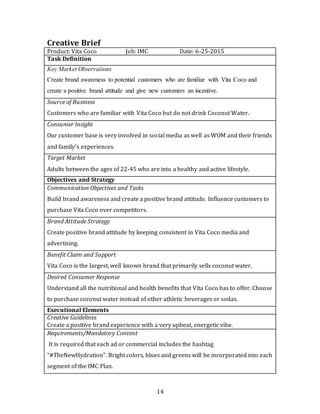 14
Creative Brief
Product: Vita Coco Job: IMC Date: 6-25-2015
Task Definition
Key Market Observations
Create brand awareness to potential customers who are familiar with Vita Coco and
create a positive brand attitude and give new customers an incentive.
Source of Business
Customers who are familiar with Vita Coco but do not drink Coconut Water.
Consumer Insight
Our customer base is very involved in social media as well as WOM and their friends
and family’s experiences.
Target Market
Adults between the ages of 22-45 who are into a healthy and active lifestyle.
Objectives and Strategy
Communication Objectives and Tasks
Build brand awareness and create a positive brand attitude. Influence customers to
purchase Vita Coco over competitors.
Brand Attitude Strategy
Create positive brand attitude by keeping consistent in Vita Coco media and
advertising.
Benefit Claim and Support
Vita Coco is the largest, well known brand that primarily sells coconut water.
Desired Consumer Response
Understand all the nutritional and health benefits that Vita Coco has to offer. Choose
to purchase coconut water instead of other athletic beverages or sodas.
Executional Elements
Creative Guidelines
Create a positive brand experience with a very upbeat, energetic vibe.
Requirements/Mandatory Content
It is required that each ad or commercial includes the hashtag
“#TheNewHydration”. Bright colors, blues and greens will be incorporated into each
segment of the IMC Plan.
 