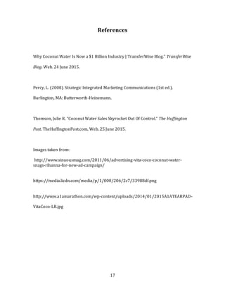 17
References
Why Coconut Water Is Now a $1 Billion Industry | TransferWise Blog." TransferWise
Blog. Web. 24 June 2015.
Percy, L. (2008). Strategic Integrated Marketing Communications (1st ed.).
Burlington, MA: Butterworth-Heinemann.
Thomson, Julie R. "Coconut Water Sales Skyrocket Out Of Control." The Huffington
Post. TheHuffingtonPost.com, Web. 25 June 2015.
Images taken from:
http://www.sinuousmag.com/2011/06/advertising-vita-coco-coconut-water-
snags-rihanna-for-new-ad-campaign/
https://media.licdn.com/media/p/1/000/206/2c7/33988df.png
http://www.a1amarathon.com/wp-content/uploads/2014/01/2015A1ATEARPAD-
VitaCoco-LR.jpg
 