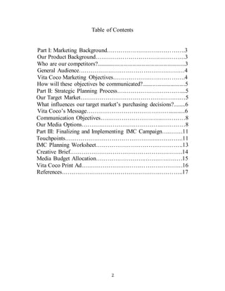 2
Table of Contents
Part I: Marketing Background………………………………….3
Our Product Background……………………………………….3
Who are our competitors?............................................................3
General Audience………………………………………………4
Vita Coco Marketing Objectives……………………………….4
How will these objectives be communicated?.............................5
Part II: Strategic Planning Process……………………………...5
Our Target Market………………………………………………5
What influences our target market’s purchasing decisions?........6
Vita Coco’s Message……………………………………...........6
Communication Objectives…………………………..…………8
Our Media Options…………………………………...…………8
Part III: Finalizing and Implementing IMC Campaign….…….11
Touchpoints………………………………………..…………..11
IMC Planning Worksheet………………………….…………..13
Creative Brief………………………………………………….14
Media Budget Allocation……………………..……………….15
Vita Coco Print Ad…………………………………………….16
References……………………………………………………..17
 