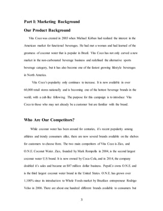 3
Part I: Marketing Background
Our Product Background
Vita Coco was created in 2003 when Michael Kirban had realized the interest in the
American market for functional beverages. He had met a woman and had learned of the
greatness of coconut water that is popular in Brazil. Vita Coco has not only carved a new
market in the non-carbonated beverage business and redefined the alternative sports
beverage category, but it has also become one of the fastest growing lifestyle beverages
in North America.
Vita Coco’s popularity only continues to increase. It is now available in over
60,000 retail stores nationally and is becoming one of the hottest beverage brands in the
world, with a cult-like following. The purpose for this campaign is to introduce Vita
Coco to those who may not already be a customer but are familiar with the brand.
Who Are Our Competitors?
While coconut water has been around for centuries, it’s recent popularity among
athletes and trendy consumers alike, there are now several brands available on the shelves
for customers to choose from. The two main competitors of Vita Coco is Zico, and
O.N.E. Coconut Water. Zico, founded by Mark Rompolla in 2004, is the second largest
coconut water U.S brand. It is now owned by Coca-Cola, and in 2014, the company
doubled it’s sales and became an $87 million dollar business. PepsiCo owns O.N.E. and
is the third largest coconut water brand in the United States. O.N.E. has grown over
1,100% since its introduction to Whole Foods market by Brazilian entrepreneur Rodrigo
Velso in 2006. There are about one hundred different brands available to consumers but
 