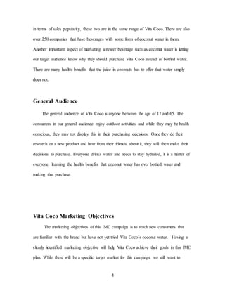 4
in terms of sales popularity, these two are in the same range of Vita Coco. There are also
over 250 companies that have beverages with some form of coconut water in them.
Another important aspect of marketing a newer beverage such as coconut water is letting
our target audience know why they should purchase Vita Coco instead of bottled water.
There are many health benefits that the juice in coconuts has to offer that water simply
does not.
General Audience
The general audience of Vita Coco is anyone between the age of 17 and 65. The
consumers in our general audience enjoy outdoor activities and while they may be health
conscious, they may not display this in their purchasing decisions. Once they do their
research on a new product and hear from their friends about it, they will then make their
decisions to purchase. Everyone drinks water and needs to stay hydrated, it is a matter of
everyone learning the health benefits that coconut water has over bottled water and
making that purchase.
Vita Coco Marketing Objectives
The marketing objectives of this IMC campaign is to reach new consumers that
are familiar with the brand but have not yet tried Vita Coco’s coconut water. Having a
clearly identified marketing objective will help Vita Coco achieve their goals in this IMC
plan. While there will be a specific target market for this campaign, we still want to
 
