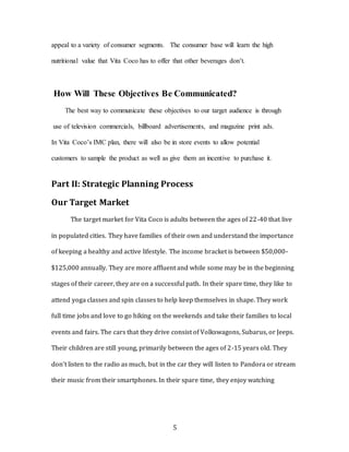 5
appeal to a variety of consumer segments. The consumer base will learn the high
nutritional value that Vita Coco has to offer that other beverages don’t.
How Will These Objectives Be Communicated?
The best way to communicate these objectives to our target audience is through
use of television commercials, billboard advertisements, and magazine print ads.
In Vita Coco’s IMC plan, there will also be in store events to allow potential
customers to sample the product as well as give them an incentive to purchase it.
Part II: Strategic Planning Process
Our Target Market
The target market for Vita Coco is adults between the ages of 22-40 that live
in populated cities. They have families of their own and understand the importance
of keeping a healthy and active lifestyle. The income bracket is between $50,000-
$125,000 annually. They are more affluent and while some may be in the beginning
stages of their career, they are on a successful path. In their spare time, they like to
attend yoga classes and spin classes to help keep themselves in shape. They work
full time jobs and love to go hiking on the weekends and take their families to local
events and fairs. The cars that they drive consist of Volkswagons, Subarus, or Jeeps.
Their children are still young, primarily between the ages of 2-15 years old. They
don’t listen to the radio as much, but in the car they will listen to Pandora or stream
their music from their smartphones. In their spare time, they enjoy watching
 