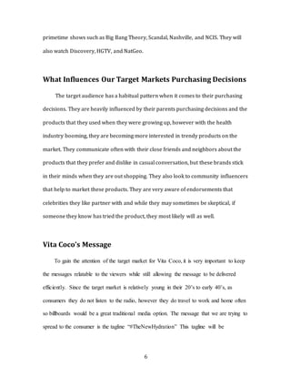 6
primetime shows such as Big Bang Theory, Scandal, Nashville, and NCIS. They will
also watch Discovery, HGTV, and NatGeo.
What Influences Our Target Markets Purchasing Decisions
The target audience has a habitual pattern when it comes to their purchasing
decisions. They are heavily influenced by their parents purchasing decisions and the
products that they used when they were growing up, however with the health
industry booming, they are becoming more interested in trendy products on the
market. They communicate often with their close friends and neighbors about the
products that they prefer and dislike in casual conversation, but these brands stick
in their minds when they are out shopping. They also look to community influencers
that help to market these products. They are very aware of endorsements that
celebrities they like partner with and while they may sometimes be skeptical, if
someone they know has tried the product, they most likely will as well.
Vita Coco’s Message
To gain the attention of the target market for Vita Coco, it is very important to keep
the messages relatable to the viewers while still allowing the message to be delivered
efficiently. Since the target market is relatively young in their 20’s to early 40’s, as
consumers they do not listen to the radio, however they do travel to work and home often
so billboards would be a great traditional media option. The message that we are trying to
spread to the consumer is the tagline “#TheNewHydration” This tagline will be
 