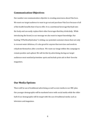 8
Communication Objectives
Our number one communication objective is creating awareness about Vita Coco.
We want our target audience to want to go out and purchase Vita Coco because of all
of the health benefits that it has to offer. It is a nutritional beverage that hydrates
the body and can easily replace their other beverages that they drink daily. While
introducing the brand, in our message we also want to impart knowledge. Our
hashtag “#TheNewHydration” is letting our potential customers know that not only
is coconut water delicious, it’s also great for anyone that exercises and needs to
rehydrate themselves after a workout. We want our image within this campaign to
remain positive and upbeat. We will do this by advertising during our target
audiences most watched primetime spots and include print ads in their favorite
magazines.
Our Media Options
There will be use of traditional advertising as well as new media in our IMC plan.
Our younger demographic will be marketed more with social media while the older
half of our demographic will be target with the use of traditional media such as
television and magazines.
 