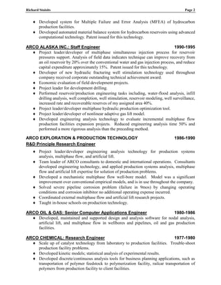 Richard Stoisits Page 2
 Developed system for Multiple Failure and Error Analysis (MFEA) of hydrocarbon
production facilities.
 Developed automated material balance system for hydrocarbon reservoirs using advanced
computational technology. Patent issued for this technology.
ARCO ALASKA INC.: Staff Engineer 1990-1995
 Project leader/developer of multiphase simultaneous injection process for reservoir
pressures support. Analysis of field data indicates technique can improve recovery from
an oil reservoir by 20% over the conventional water and gas injection process, and reduce
capital expenditure approximately 15%. Patent issued for this technology.
 Developer of new hydraulic fracturing well stimulation technology used throughout
company received corporate outstanding technical achievement award.
 Economic evaluation of field development projects.
 Project leader for development drilling.
 Performed reservoir/production engineering tasks including, water-flood analysis, infill
drilling analysis, well completion, well stimulation, reservoir modeling, well surveillance,
increased rate and recoverable reserves of my assigned area 40%.
 Project leader/developer multiphase hydraulic production optimization tool.
 Project leader/developer of nonlinear adaptive gas lift model.
 Developed engineering analysis technology to evaluate incremental multiphase flow
production facilities expansion projects. Reduced engineering analysis time 50% and
performed a more rigorous analysis than the preceding method.
ARCO EXPLORATION & PRODUCTION TECHNOLOGY 1986-1990
R&D Principle Research Engineer
 Project leader/developer engineering analysis technology for production systems
analysis, multiphase flow, and artificial lift.
 Team leader of ARCO consultants to domestic and international operations. Consultants
developed engineering technology, and applied production systems analysis, multiphase
flow and artificial lift expertise for solution of production problems.
 Developed a mechanistic multiphase flow well-bore model. Model was a significant
improvement over conventional empirical models, and is in use throughout the company.
 Solved severe pipeline corrosion problem (failure in 9mos) by changing operating
conditions and corrosion inhibitor no additional operating expense incurred.
 Coordinated external multiphase flow and artificial lift research projects.
 Taught in-house schools on production technology.
ARCO OIL & GAS: Senior Computer Applications Engineer 1980-1986
 Developed, maintained and supported design and analysis software for nodal analysis,
artificial lift, and multiphase flow in wellbores and pipelines, oil and gas production
facilities.
ARCO CHEMICAL: Research Engineer 1977-1980
 Scale up of catalyst technology from laboratory to production facilities. Trouble-shoot
production facility problems.
 Developed kinetic models; statistical analysis of experimental results.
 Developed discrete/continuous analysis tools for business planning applications, such as
transportation of polymer feedstock to polymerization facility, railcar transportation of
polymers from production facility to client facilities.
 