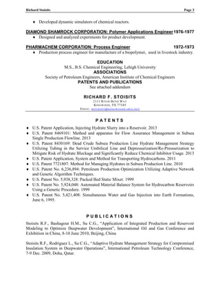 Richard Stoisits Page 3
 Developed dynamic simulators of chemical reactors.
DIAMOND SHAMROCK CORPORATION: Polymer Applications Engineer1976-1977
 Designed and analyzed experiments for product development.
PHARMACHEM CORPORATION: Process Engineer 1972-1973
 Production process engineer for manufacture of a biopolymer, used in livestock industry.
EDUCATION
M.S., B.S. Chemical Engineering, Lehigh University
ASSOCIATIONS
Society of Petroleum Engineers, American Institute of Chemical Engineers
PATENTS AND PUBLICATIONS
See attached addendum
RICHARD F. STOISITS
2111 RIVER BEND WAY
KINGWOOD, TX 77345
EMAIL: RSTOISITS@KINGWOODCABLE.NET
P A T E N T S
 U.S. Patent Application, Injecting Hydrate Slurry into a Reservoir. 2013
 U.S. Patent 8469101: Method and apparatus for Flow Assurance Management in Subsea
Single Production Flowline. 2013
 U.S. Patent 8430169: Dead Crude Subsea Production Line Hydrate Management Strategy
Utilizing Tubing in the Service Umbilical Line and Depressurization/Re-Pressurization to
Mitigate Risk of Hydrate Blockage and Significantly Reduce Chemical Inhibitor Usage. 2013
 U.S. Patent Application, System and Method for Transporting Hydrocarbons. 2011
 U.S. Patent 7721807: Method for Managing Hydrates in Subsea Production Line. 2010
 U.S. Patent No. 6,236,894: Petroleum Production Optimization Utilizing Adaptive Network
and Genetic Algorithm Techniques.
 U.S. Patent No. 5,938,328: Packed Bed Static Mixer. 1999
 U.S. Patent No. 5,924,048: Automated Material Balance System for Hydrocarbon Reservoirs
Using a Genetic Procedure. 1999
 U.S. Patent No. 5,421,408: Simultaneous Water and Gas Injection into Earth Formations,
June 6, 1995.
P U B L I C A T I O N S
Stoisits R.F., Bashagour H.M., Su C.G., “Application of Integrated Production and Reservoir
Modeling to Optimize Deepwater Development”, International Oil and Gas Conference and
Exhibition in China, 8-10 June 2010, Beijing, China
Stoisits R.F., Rodriguez L., Su C.G., “Adaptive Hydrate Management Strategy for Compromised
Insulation System in Deepwater Operations”, International Petroleum Technology Conference,
7-9 Dec. 2009, Doha, Qatar.
 