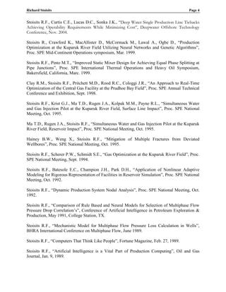 Richard Stoisits Page 4
Stoisits R.F., Curtis C.E., Lucas D.C., Sonka J.K., “Deep Water Single Production Line Tiebacks
Achieving Operability Requirements While Minimizing Cost”, Deepwater Offshore Technology
Conference, Nov. 2004.
Stoisits R., Crawford K., MacAllister D., McCormack M., Lawal A., Ogbe D., “Production
Optimization at the Kuparuk River Field Utilizing Neural Networks and Genetic Algorithms”,
Proc. SPE Mid-Continent Operations symposium, Mar. 1999.
Stoisits R.F., Pinto M.T., “Improved Static Mixer Design for Achieving Equal Phase Splitting at
Pipe Junctions”, Proc. SPE International Thermal Operations and Heavy Oil Symposium,
Bakersfield, California, Marc. 1999.
Clay R.M., Stoisits R.F., Pritchett M.D., Rood R.C., Cologgi J.R., “An Approach to Real-Time
Optimization of the Central Gas Facility at the Prudhoe Bay Field”, Proc. SPE Annual Technical
Conference and Exhibition, Sept. 1998.
Stoisits R.F., Krist G.J., Ma T.D., Rugen J.A., Kolpak M.M., Payne R.L., “Simultaneous Water
and Gas Injection Pilot at the Kuparuk River Field, Surface Line Impact”, Proc. SPE National
Meeting, Oct. 1995.
Ma T.D., Rugen J.A., Stoisits R.F., “Simultaneous Water and Gas Injection Pilot at the Kuparuk
River Field, Reservoir Impact”, Proc. SPE National Meeting, Oct. 1995.
Hainey B.W., Weng X., Stoisits R.F., “Mitigation of Multiple Fractures from Deviated
Wellbores”, Proc. SPE National Meeting, Oct. 1995.
Stoisits R.F., Scherer P.W., Schmidt S.E., “Gas Optimization at the Kuparuk River Field”, Proc.
SPE National Meeting, Sept. 1994.
Stoisits R.F., Batesole E.C., Champion J.H., Park D.H., “Application of Nonlinear Adaptive
Modeling for Rigorous Representation of Facilities in Reservoir Simulation”, Proc. SPE National
Meeting, Oct. 1992.
Stoisits R.F., “Dynamic Production System Nodal Analysis”, Proc. SPE National Meeting, Oct.
1992.
Stoisits R.F., “Comparison of Rule Based and Neural Models for Selection of Multiphase Flow
Pressure Drop Correlation’s”, Conference of Artificial Intelligence in Petroleum Exploration &
Production, May 1991, College Station, TX.
Stoisits R.F., “Mechanistic Model for Multiphase Flow Pressure Loss Calculation in Wells”,
BHRA International Conference on Multiphase Flow, June 1989.
Stoisits R.F., “Computers That Think Like People”, Fortune Magazine, Feb. 27, 1989.
Stoisits R.F., “Artificial Intelligence is a Vital Part of Production Computing”, Oil and Gas
Journal, Jan. 9, 1989.
 