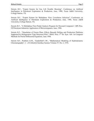 Richard Stoisits Page 5
Stoisits R.F., “Expert System for Gas Lift Trouble Shooting”, Conference on Artificial
Intelligence in Petroleum Exploration & Production, June, 1988, Texas A&M University,
College Station, TX.
Stoisits R.F., “Expert System for Multiphase Flow Correlation Selection”, Conference on
Artificial Intelligence in Petroleum Exploration & Production, June, 1988, Texas A&M
University, College Station, TX.
Stoisits R.F., “A Multiphase Flow/Nodal Analysis Program for Personal Computers”, SPE Proc.
Of Petroleum Industries Application of Microcomputers, June, 1986.
Stoisits R.F., “Simulation of Freeze-Thaw Effects Beneath Drilling and Production Platforms
Supported by Refrigeration Type Structural Piles”, IMAC Proc. 5th
Int. Sym. Adv. In Computer
Methods for Partial Differential Equations, June 1984.
Stoisits R.F., Poehlein G.W., VanderHoff J.W., “Mathematical Modeling of Hydrodynamic
Chromatography”, J. of Colloid & Interface Science Volume 57, No. 2, 1976.
 