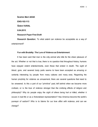 ADAK 1
İbrahim Mert ADAK
ENG-102-113
Özlem VURAL
8.04.2015
Research Paper First Draft
Research Question: To what extent can violence be acceptable as a way of
entertainment?
Fun with Brutality: The Lure of Violence as Entertainment
It has been said that man is the only animal who kills for the sheer pleasure of
the act. Whether or not that is true, there is no question that throughout history, humans
have enjoyed violent entertainments, even those that ended in death. The sight of
blood, gore, and severed body parts seems to have been accepted as amusing or
certainly interesting by people from many cultures and many eras. Regarding the
human proclivity for violence as amusement, there are several questions that need to
be answered. Is this a part of our “primitive” past, left behind when we became more
civilized, or is the love of violence stronger than the civilizing effects of religion and
philosophy? Why do people enjoy the sight of others being hurt or killed, whether it
occurs in real life or as a fictionalized representation? Has America become the world’s
purveyor of sadism? Who is to blame for our love affair with violence, and can we
change?
 