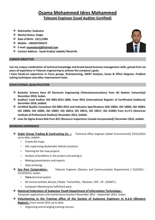 Osama Mohammed Idres Mohammed
Telecom Engineer (Lead Auditor Certified)
 Nationality: Sudanese
 Marital Status: Single
 Date of Birth: 24/1/1989
 Mobile: +966507269372
 E-mail: osamabarig@hotmail.com
 Contact Address: Saudi Arabia/ Jeddah/ Mushrifa
CAREER OBJECTIVE
Use my unique combination of technical knowledge and broad-based business management skills, gained from six
years of experience in Telecom engineering to achieve the company's goals.
I have hands-on experience in Focus groups, Brainstorming, SWOT Analysis, Cause & Effect Diagram, Problem
solving techniques and other improvement tools.
EDUCATIONAL QUALIFICATION
 Bachelor Science Hons Of Electronic Engineering (Telecommunications) from (Al Neelain University)/
December 2010, Sudan.
 Auditor/ Lead Auditor ISO 9001:2015 QMS, from IRCA (International Register of Certificated Auditors)/
December 2016, Jeddah.
 Certified Quality Consultant ISO 9001:2015 and Indicative Specifications (ISO 10001, ISO 10002, ISO 10003,
ISO 10004, ISO 10005, ISO 10007, ISO 10013, ISO 10015, ISO 10017, ISO 31000) from A.I.P.S (American
Institute of Professional Studies)/ December 2015, Jeddah.
 Lean Six Sigma Green Belt from RICI (Resource Inspections Canada Incorporated)/ December 2016, Jeddah.
WORKING EXPERIENCE
 Seder Group Trading & Contracting Co. :- Technical office engineer (Seder Environment)/ 23/12/2012
up to date, Jeddah:
- Create GIS maps. AVL Su
- AVL supervising (Automatic Vehicle Location).
- Planning for the new projects.
- Analysis of problems in the project and solving it.
- Making presentations and reports.
- Data archiving.
 Sea Port Corporation:- Telecom Engineer (Devices and Communication Department) / 222011 -
31102012, Sudan:
- Tetra terminal system.
- All marine wireless devices ( Radar, Transmitter , Receiver, VHF , HF , SCANTI ).
- Computer Maintenance Soft/Hard ware.
 National Federation of Sudanese Youth Department of Information Technology:-
Computer applications and maintenance teacher/ November 2011 - September 2012, Sudan.
 Volunteering in the Training office of the Society of Sudanese Engineers in K.S.A (Western
Region):- From march 2015 up to date.
- Organizing and arranging training courses.
 