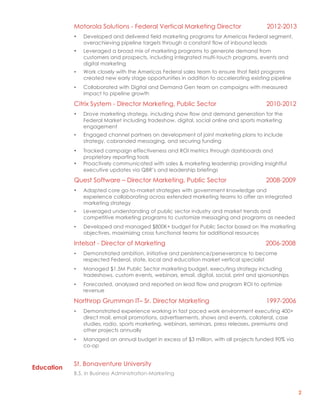 2
Education
Motorola Solutions - Federal Vertical Marketing Director 2012-2013
• Developed and delivered field marketing programs for Americas Federal segment,
overachieving pipeline targets through a constant flow of inbound leads
• Leveraged a broad mix of marketing programs to generate demand from
customers and prospects, including integrated multi-touch programs, events and
digital marketing
• Work closely with the Americas Federal sales team to ensure that field programs
created new early stage opportunities in addition to accelerating existing pipeline
• Collaborated with Digital and Demand Gen team on campaigns with measured
impact to pipeline growth
Citrix System - Director Marketing, Public Sector 2010-2012
• Drove marketing strategy, including show flow and demand generation for the
Federal Market including tradeshow, digital, social online and sports marketing
engagement
• Engaged channel partners on development of joint marketing plans to include
strategy, cobranded messaging, and securing funding
• Tracked campaign effectiveness and ROI metrics through dashboards and
proprietary reporting tools
• Proactively communicated with sales & marketing leadership providing insightful
executive updates via QBR’s and leadership briefings
Quest Software – Director Marketing, Public Sector 2008-2009
• Adapted core go-to-market strategies with government knowledge and
experience collaborating across extended marketing teams to offer an integrated
marketing strategy
• Leveraged understanding of public sector industry and market trends and
competitive marketing programs to customize messaging and programs as needed
• Developed and managed $800K+ budget for Public Sector based on the marketing
objectives, maximizing cross functional teams for additional resources
Intelsat - Director of Marketing 2006-2008
• Demonstrated ambition, initiative and persistence/perseverance to become
respected Federal, state, local and education market vertical specialist
• Managed $1.5M Public Sector marketing budget, executing strategy including
tradeshows, custom events, webinars, email, digital, social, print and sponsorships
• Forecasted, analyzed and reported on lead flow and program ROI to optimize
revenue
Northrop Grumman IT– Sr. Director Marketing 1997-2006
• Demonstrated experience working in fast paced work environment executing 400+
direct mail, email promotions, advertisements, shows and events, collateral, case
studies, radio, sports marketing, webinars, seminars, press releases, premiums and
other projects annually
• Managed an annual budget in excess of $3 million, with all projects funded 90% via
co-op
St. Bonaventure University
B.S. in Business Administration-Marketing
 