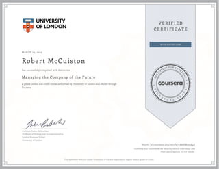 MARCH 29, 2015
Robert McCuiston
Managing the Company of the Future
a 5 week online non-credit course authorized by University of London and offered through
Coursera
has successfully completed with distinction
Professor Julian Birkinshaw
Professor of Strategy and Entrepreneurship,
London Business School
University of London
Verify at coursera.org/verify/K8AHMBA64X
Coursera has confirmed the identity of this individual and
their participation in the course.
This statement does not confer University of London registration, degree, award, grade or credit.
 