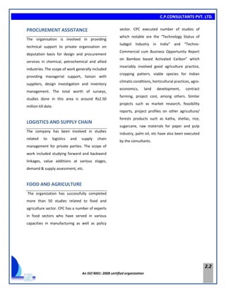 C.P.CONSULTANTS PVT. LTD.
An ISO 9001: 2008 certified organization
2.2
PROCUREMENT ASSISTANCE
The organisation is involved in providing
technical support to private organisation on
deputation basis for design and procurement
services in chemical, petrochemical and allied
industries. The scope of work generally included
providing managerial support, liaison with
suppliers, design investigation and inventory
management. The total worth of surveys,
studies done in this area is around Rs2.50
million till date.
LOGISTICS AND SUPPLY CHAIN
The company has been involved in studies
related to logistics and supply chain
management for private parties. The scope of
work included studying forward and backward
linkages, value additions at various stages,
demand & supply assessment, etc.
FOOD AND AGRICULTURE
The organization has successfully completed
more than 50 studies related to food and
agriculture sector. CPC has a number of experts
in food sectors who have served in various
capacities in manufacturing as well as policy
sector. CPC executed number of studies of
which notable are the “Technology Status of
Isabgol Industry in India” and “Techno-
Commercial cum Business Opportunity Report
on Bamboo based Activated Carbon” which
invariably involved good agriculture practice,
cropping pattern, viable species for Indian
climatic conditions, horticultural practices, agro-
economics, land development, contract
farming, project cost, among others. Similar
projects such as market research, feasibility
reports, project profiles on other agriculture/
forests products such as katha, shellac, rice,
sugarcane, raw materials for paper and pulp
industry, palm oil, etc have also been executed
by the consultants.
 