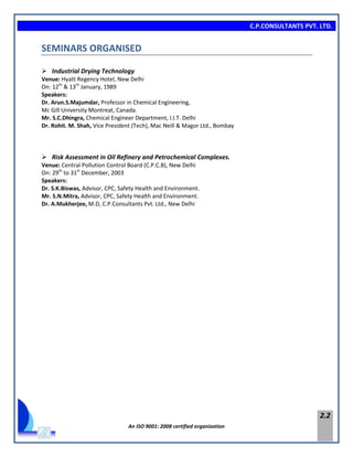 C.P.CONSULTANTS PVT. LTD.
An ISO 9001: 2008 certified organization
2.2
SEMINARS ORGANISED
 Industrial Drying Technology
Venue: Hyatt Regency Hotel, New Delhi
On: 12th
& 13th
January, 1989
Speakers:
Dr. Arun.S.Majumdar, Professor in Chemical Engineering,
Mc Gill University Montreat, Canada.
Mr. S.C.Dhingra, Chemical Engineer Department, I.I.T. Delhi
Dr. Rohit. M. Shah, Vice President (Tech), Mac Neill & Magor Ltd., Bombay
 Risk Assessment in Oil Refinery and Petrochemical Complexes.
Venue: Central Pollution Control Board (C.P.C.B), New Delhi
On: 29th
to 31st
December, 2003
Speakers:
Dr. S.K.Biswas, Advisor, CPC, Safety Health and Environment.
Mr. S.N.Mitra, Advisor, CPC, Safety Health and Environment.
Dr. A.Mukherjee, M.D, C.P.Consultants Pvt. Ltd., New Delhi
 