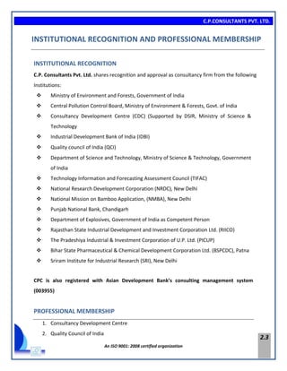 C.P.CONSULTANTS PVT. LTD.
An ISO 9001: 2008 certified organization
2.3
INSTITUTIONAL RECOGNITION AND PROFESSIONAL MEMBERSHIP
INSTITUTIONAL RECOGNITION
C.P. Consultants Pvt. Ltd. shares recognition and approval as consultancy firm from the following
Institutions:
 Ministry of Environment and Forests, Government of India
 Central Pollution Control Board, Ministry of Environment & Forests, Govt. of India
 Consultancy Development Centre (CDC) (Supported by DSIR, Ministry of Science &
Technology
 Industrial Development Bank of India (IDBI)
 Quality council of India (QCI)
 Department of Science and Technology, Ministry of Science & Technology, Government
of India
 Technology Information and Forecasting Assessment Council (TIFAC)
 National Research Development Corporation (NRDC), New Delhi
 National Mission on Bamboo Application, (NMBA), New Delhi
 Punjab National Bank, Chandigarh
 Department of Explosives, Government of India as Competent Person
 Rajasthan State Industrial Development and Investment Corporation Ltd. (RIICO)
 The Pradeshiya Industrial & Investment Corporation of U.P. Ltd. (PICUP)
 Bihar State Pharmaceutical & Chemical Development Corporation Ltd. (BSPCDC), Patna
 Sriram Institute for Industrial Research (SRI), New Delhi
CPC is also registered with Asian Development Bank’s consulting management system
(003955)
PROFESSIONAL MEMBERSHIP
1. Consultancy Development Centre
2. Quality Council of India
 