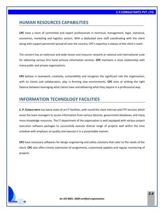 C.P.CONSULTANTS PVT. LTD.
An ISO 9001: 2008 certified organization
2.4
HUMAN RESOURCES CAPABILITIES
CPC have a team of committed and expert professionals in technical, management, legal, statistical,
economics, marketing and logistics sectors. With a dedicated core staff coordinating with the client
along with support personnel spread all over the country, CPC’s expertise is always at the client’s reach.
The concern has an extensive and wide liaison and resource network at national and international scale
for obtaining various first hand primary information services. CPC maintains a close relationship with
many public and private organizations.
CPC believe in teamwork, creativity, sustainability and recognize the significant role the organisation,
with its clients and collaborators, play in forming new environments. CPC aims at striking the right
balance between leveraging what clients have and delivering what they require in a professional way.
INFORMATION TECHNOLOGY FACILITIES
C. P. CONSULTANTS has latest state-of-art IT facilities, with round the clock internet and FTP services which
assist the team managers to access information from various libraries, government databases, and many
more knowledge resources. The IT department of the organisation is well equipped with various project
execution software packages to successfully execute diverse range of projects well within the time
schedule with emphasis on quality and execute it in a presentable manner.
CPC have necessary softwares for design engineering and safety solutions that cater to the needs of the
client. CPC also offers timely submission of assignments, customized updates and regular monitoring of
projects.
 