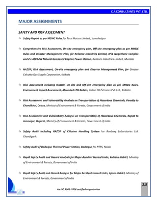 C.P.CONSULTANTS PVT. LTD.
An ISO 9001: 2008 certified organization
2.5
MAJOR ASSIGNMENTS
SAFETY AND RISK ASSESSMENT
 Safety Report as per MSIHC Rules for Tata Motors Limited., Jamshedpur
 Comprehensive Risk Assessment, On-site emergency plan, Off-site emergency plan as per MHSIC
Rules and Disaster Management Plan, for Reliance industries Limited, IPCL Nagothane Complex
and 2 x 400 MW Natural Gas based Captive Power Station, Reliance Industries Limited, Mumbai
 HAZOP, Risk Assessment, On-site emergency plan and Disaster Management Plan, for Greater
Calcutta Gas Supply Corporation, Kolkata
 Risk Assessment including HAZOP, On-site and Off-site emergency plan as per MHSIC Rules,
Environment Impact Assessment, Mounded LPG Bullets, Indian Oil Petronas Pvt. Ltd., Kolkata
 Risk Assessment and Vulnerability Analysis on Transportation of Hazardous Chemicals, Paradip to
Chandikhol, Orissa, Ministry of Environment & Forests, Government of India
 Risk Assessment and Vulnerability Analysis on Transportation of Hazardous Chemicals, Rajkot to
Jamnagar, Gujarat, Ministry of Environment & Forests, Government of India
 Safety Audit including HAZOP of Chlorine Handling System for Ranbaxy Laboratories Ltd.
Chandigarh.
 Safety Audit of Badarpur Thermal Power Station, Badarpur for NTPS, Noida
 Rapid Safety Audit and Hazard Analysis for Major Accident Hazard Units, Kolkata district, Ministry
of Environment & Forests, Government of India
 Rapid Safety Audit and Hazard Analysis for Major Accident Hazard Units, Ajmer district, Ministry of
Environment & Forests, Government of India
 