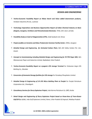 C.P.CONSULTANTS PVT. LTD.
An ISO 9001: 2008 certified organization
2.7
DESIGN AND ENGINEERING
 Techno-Economic Feasibility Report on Maize Starch and Value added downstream products,
Vardaan Industries (P) Ltd., Lucknow
 Technology Imperatives and Business Opportunities Report of Indian Chemical Industry on Basic
(Organic, Inorganic, Fertilizers and Petrochemicals) Chemicals, TIFAC, DST, Govt. of India
 Feasibility Study on Coal to Polygeneration (CTP), Jindal Synfuels Ltd. Orissa
 Project profiles on Ceramics and Glass Products for Common Facility Center, CRISIL, Gurgaon
 Detailed Design and Engineering for Activated Carbon Plant, M/s AAI Valley Carbon Pvt. Ltd.,
Assam
 Concept to Commissioning including Detailed Design and Engineering for 70 TPD Paper Mill, M/s
Manasarovar Paper and Industries Limited, Najibabad, Uttar Pradesh
 Techno-Economic-Feasibility Report on cryogenic LPG storage Terminal for Hindustan Aegis LPG
Bottling Co., Mumbai
 Conversion of Ammonia Storage facilities for LPG storage for Paradeep Phosphates Limited.
 Detailed Design & Engineering of 10 LPG Micro Bottling Plant at Punjab for Punjab Petroleum
Corporation Ltd., Chandigarh.
 Consultancy Services for Slurry Explosives Project, Indo-Burma Petroleum Co. (IBP), Korba
 Detail Design and Engineering of Slurry Explosives Project based on Know-how of Trans-Ocean
Gulf Oil Co. U.S.A., Indo-Gulf Explosives Limited, Jhansi, Uttar Pradesh & Singrauli, Madhya Pradesh
 
