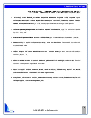 C.P.CONSULTANTS PVT. LTD.
An ISO 9001: 2008 certified organization
2.8
TECHNOLOGY EVALUATION, IMPLEMENTATION AND OTHERS
 Technology Status Report for Maleic Anhydride, Methanol, Ethylene Oxide, Ethylene Glycol,
Electrolytic Manganese Dioxide, Alpha Olefin and Alpha Sulphonate, Soda Ash, Butanol, Isabgol,
Phenol, Biodegradable Plastics for DSIR, Ministry of Science and Technology, Govt. of India
 Erection of Fire Fighting System at Unchahar Thermal Power Station, Vijay Fire Protection Systems
Pvt. Ltd., New Delhi
 Construction of Bamboo Kilns in North-Eastern States, for NMBA and State Government Agencies.
 Chemical City: A report incorporating Drugs, Dyes and Pesticides, Department of Industries,
Government of Bihar
 Project Profiles for Fifteen Pharmaceutical and Chemical items for Birla Institute of Scientific
Research, Noida, U.P.
 Over 70 Market Surveys on various chemicals, pharmaceuticals and agro-chemicals for National
Research Development Corporation, New Delhi
 Over 200 Project Profiles, Technical Audits, Work-In-Process, Pre-Feasibility Reports and Assets
Evaluation for various Government and other organisations.
 Compliance for Consent to Operate, ambient monitoring, Factory Licenses, Fire Clearances, On-site
emergency plan, Disaster Management plan
 