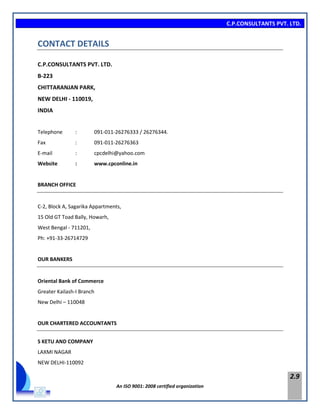 C.P.CONSULTANTS PVT. LTD.
An ISO 9001: 2008 certified organization
2.9
CONTACT DETAILS
C.P.CONSULTANTS PVT. LTD.
B-223
CHITTARANJAN PARK,
NEW DELHI - 110019,
INDIA
Telephone : 091-011-26276333 / 26276344.
Fax : 091-011-26276363
E-mail : cpcdelhi@yahoo.com
Website : www.cpconline.in
BRANCH OFFICE
C-2, Block A, Sagarika Appartments,
15 Old GT Toad Bally, Howarh,
West Bengal - 711201,
Ph: +91-33-26714729
OUR BANKERS
Oriental Bank of Commerce
Greater Kailash-I Branch
New Delhi – 110048
OUR CHARTERED ACCOUNTANTS
S KETU AND COMPANY
LAXMI NAGAR
NEW DELHI-110092
 