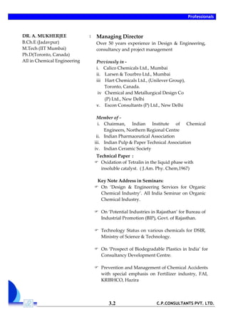 Professionals
C.P.CONSULTANTS PVT. LTD.3.2
DR. A. MUKHERJEE
B.Ch.E (Jadavpur)
M.Tech (IIT Mumbai)
Ph.D(Toronto, Canada)
All in Chemical Engineering
: Managing Director
Over 50 years experience in Design & Engineering,
consultancy and project management
Previously in -
i. Calico Chemicals Ltd., Mumbai
ii. Larsen & Tourbro Ltd., Mumbai
iii Hart Chemicals Ltd., (Unilever Group),
Toronto, Canada.
iv Chemical and Metallurgical Design Co
(P) Ltd., New Delhi
v. Escon Consultants (P) Ltd., New Delhi
Member of -
i. Chairman, Indian Institute of Chemical
Engineers, Northern Regional Centre
ii. Indian Pharmaceutical Association
iii. Indian Pulp & Paper Technical Association
iv. Indian Ceramic Society
Technical Paper :
 Oxidation of Tetralin in the liquid phase with
insoluble catalyst. ( J.Am. Phy. Chem,1967)
Key Note Address in Seminars:
 On ‘Design & Engineering Services for Organic
Chemical Industry’. All India Seminar on Organic
Chemical Industry.
 On ‘Potential Industries in Rajasthan’ for Bureau of
Industrial Promotion (BIP), Govt. of Rajasthan.
 Technology Status on various chemicals for DSIR,
Ministry of Science & Technology.
 On ‘Prospect of Biodegradable Plastics in India’ for
Consultancy Development Centre.
 Prevention and Management of Chemical Accidents
with special emphasis on Fertilizer industry, FAI,
KRIBHCO, Hazira
 