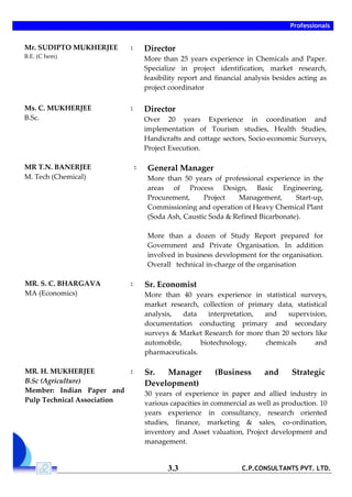 Professionals
C.P.CONSULTANTS PVT. LTD.3.3
Mr. SUDIPTO MUKHERJEE
B.E. (C hem)
: Director
More than 25 years experience in Chemicals and Paper.
Specialize in project identification, market research,
feasibility report and financial analysis besides acting as
project coordinator
Ms. C. MUKHERJEE
B.Sc.
: Director
Over 20 years Experience in coordination and
implementation of Tourism studies, Health Studies,
Handicrafts and cottage sectors, Socio-economic Surveys,
Project Execution.
MR T.N. BANERJEE
M. Tech (Chemical)
: General Manager
More than 50 years of professional experience in the
areas of Process Design, Basic Engineering,
Procurement, Project Management, Start-up,
Commissioning and operation of Heavy Chemical Plant
(Soda Ash, Caustic Soda & Refined Bicarbonate).
More than a dozen of Study Report prepared for
Government and Private Organisation. In addition
involved in business development for the organisation.
Overall technical in-charge of the organisation
MR. S. C. BHARGAVA
MA (Economics)
: Sr. Economist
More than 40 years experience in statistical surveys,
market research, collection of primary data, statistical
analysis, data interpretation, and supervision,
documentation conducting primary and secondary
surveys & Market Research for more than 20 sectors like
automobile, biotechnology, chemicals and
pharmaceuticals.
MR. H. MUKHERJEE
B.Sc (Agriculture)
Member: Indian Paper and
Pulp Technical Association
: Sr. Manager (Business and Strategic
Development)
30 years of experience in paper and allied industry in
various capacities in commercial as well as production. 10
years experience in consultancy, research oriented
studies, finance, marketing & sales, co-ordination,
inventory and Asset valuation, Project development and
management.
 