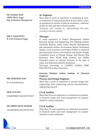 Professionals
C.P.CONSULTANTS PVT. LTD.3.4
Mr. SANJAY DAS
AMIE (Mech. Engg.)
Dip. in Business Management
: Sr. Engineer
More than 25 years of experience in marketing & sales,
co-ordination of industrial products & more than 3 years
of experience in erection of plant & machinery, collection
of data for EIA and other research studies.
Undergone CSE Training on “Understanding EIA from
screening to decision making”
MR. P. DASGUPTA
B. Tech (Chemical Engg.)
: Manager
11 years experience in Project Management, Market
Research, Design and Engineering, Fire Fighting systems,
Feasibility Reports, safety audits, Disaster Management,
risk assessment studies, Environment Impact Assessment
Studies, work-in-process and Project Profiles in chemical,
pharmaceutical sectors, environment and climate change.
Completed course in Climate Change and Disaster Risk
Reduction from World Bank Institute and NIDM.
Presented papers in national seminars in the field of
safety and industrial pollution abatement.
Thorough knowledge of CAMEO, ALOHA, RMP,
POLYMATH, & other Simulation.
Associate Member: Indian Institute of Chemical
Engineers
MR. SUKUMAL DAS
M. Tech (Chemical)
Process and Design Engineer
More than 3 years of experience in process design and
engineering, basic engineering, process documentation,
engineering research
SH.B. LUGANI
CHARTERED ACCOUNTANT
CA & Auditor
More than 30 years experience as a chartered accountant,
in financial audits and fund management for projects
related to various industries
SH. SHWET KETU KUMAR
CHARTERED ACCOUNTANT
CA & Auditor
More than 10 years experience as a chartered accountant,
in financial audits and fund management for projects
related to various industries
 