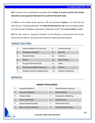 C.P.CONSULTANTS PVT. LTD.
1.3
An ISO 9001: 2008 certified organization
CPC is proud to be in professional association with number of service providers like testing
laboratories and equipment fabricators for any kind of industrial needs.
In addition to the above service spectrum, CPC also promotes Propane as an alternate and
clean fuel as a “Marketing Associate” for Indian Oil Petronas Pvt. Ltd. and in providing support
for implementing “Fellingsdam-waste water stabilization ponds” from Jarven Ecotech, Sweden.
CPC has been listed as “approved consultant” by the Ministry of Environment and Forests,
Government of India for carrying out Environmental Impact Assessment Studies.
TARGET SECTORS
1. Industrial/Agro/Fine Chemicals 8. Food processing
2. Hazardous Chemicals 9. Bio-fuels
3. Petrochemicals 10. Ceramics
4. Plastics 11. Paints & Dyes
5. Drugs & Pharmaceuticals 12. Paper
6. Infrastructure/Water Resources 13. Tourism
7. Storage Terminals, Bottling Plants 14. Polymer Composites
SERVICES
MARKET INTELLIGENCE
 Industrial Research  Socio-Economic Research
 Consumer Research  Demand Study
 Product Study  Econometric Modelling
 Macro Level Study  Sample Survey
 Export Potential Studies  Multi Client Study
 Base Line Data Collection  Market Potential Status
 