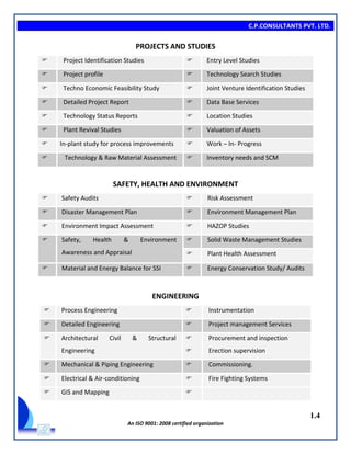C.P.CONSULTANTS PVT. LTD.
1.4
An ISO 9001: 2008 certified organization
PROJECTS AND STUDIES
 Project Identification Studies  Entry Level Studies
 Project profile  Technology Search Studies
 Techno Economic Feasibility Study  Joint Venture Identification Studies
 Detailed Project Report  Data Base Services
 Technology Status Reports  Location Studies
 Plant Revival Studies  Valuation of Assets
 In-plant study for process improvements  Work – In- Progress
 Technology & Raw Material Assessment  Inventory needs and SCM
SAFETY, HEALTH AND ENVIRONMENT
 Safety Audits  Risk Assessment
 Disaster Management Plan  Environment Management Plan
 Environment Impact Assessment  HAZOP Studies
 Safety, Health & Environment
Awareness and Appraisal
 Solid Waste Management Studies
 Plant Health Assessment
 Material and Energy Balance for SSI  Energy Conservation Study/ Audits
ENGINEERING
 Process Engineering  Instrumentation
 Detailed Engineering  Project management Services
 Architectural Civil & Structural
Engineering


Procurement and inspection
Erection supervision
 Mechanical & Piping Engineering  Commissioning.
 Electrical & Air-conditioning  Fire Fighting Systems
 GIS and Mapping 
 
