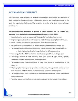C.P.CONSULTANTS PVT. LTD.
1.5
An ISO 9001: 2008 certified organization
INTERNATIONAL EXPERIENCE
The consultants have experience in working in international environment with emphasis in
basic engineering, foreign technology collaboration, sourcing and knowledge sharing. In the
past, the organisation had successfully completed a number of projects involving foreign
collaborators.
The consultants have experience in working in various countries like CIS, Taiwan, USA,
Germany, etc. A brief project list involving foreign technology is given below:
 Basic Engineering works for cryogenic LPG storage, for Trachtobel, West Germany
 Engineering consultancy, Indo-Gulf Explosives, and technology sourcing from Gulf Oil, USA
 Orient Ceramics, collaboration with Agrob and Heimsoth, West Germany
 Facility Creation for Pharmaceuticals, Albert David, in collaboration with Upjohn, USA.
 Technology Transfer of Aluminium Technology Cryolite Recovery Plant, Russia for BALCO
o Basic Engineering, Detailed Design Engineering & Trouble shooting
 Technology Transfer of Silk Textile Mills, Kazakhstan prepared for marketing purpose
 Technology Transfer of Food Processing Plant (fruit juices of apple, cherry, apricot),
Samarkand, Uzbekistan prepared for marketing purpose
 Technology Transfer (Basic Engineering) of Beer from Wheat for establishments in CIS
countries
 Thermographic Techniques for predictive maintenance, through initial assistance from
Infra-inspection institute, USA for diagnostic study of power and fertilizer plants,
 Technology Transfer ( Basic Engineering) of Manufacture of abrasives, Taskent prepared for
marketing purpose
 Technical support services for setting up process plants to foreign investors in Uzbekistan
 
