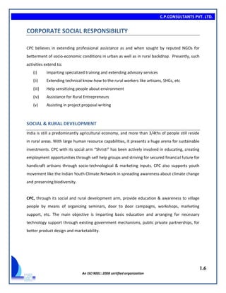 C.P.CONSULTANTS PVT. LTD.
1.6
An ISO 9001: 2008 certified organization
CORPORATE SOCIAL RESPONSIBILITY
CPC believes in extending professional assistance as and when sought by reputed NGOs for
betterment of socio-economic conditions in urban as well as in rural backdrop. Presently, such
activities extend to:
(i) Imparting specialized training and extending advisory services
(ii) Extending technical know-how to the rural workers like artisans, SHGs, etc
(iii) Help sensitizing people about environment
(iv) Assistance for Rural Entrepreneurs
(v) Assisting in project proposal writing
SOCIAL & RURAL DEVELOPMENT
India is still a predominantly agricultural economy, and more than 3/4ths of people still reside
in rural areas. With large human resource capabilities, it presents a huge arena for sustainable
investments. CPC with its social arm “Shristi” has been actively involved in educating, creating
employment opportunities through self help groups and striving for secured financial future for
handicraft artisans through socio-technological & marketing inputs. CPC also supports youth
movement like the Indian Youth Climate Network in spreading awareness about climate change
and preserving biodiversity.
CPC, through its social and rural development arm, provide education & awareness to village
people by means of organizing seminars, door to door campaigns, workshops, marketing
support, etc. The main objective is imparting basic education and arranging for necessary
technology support through existing government mechanisms, public private partnerships, for
better product design and marketability.
 
