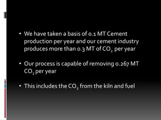 • We have taken a basis of 0.1 MT Cement
production per year and our cement industry
produces more than 0.3 MT of CO2 per year
• Our process is capable of removing 0.267 MT
CO2 per year
• This includes the CO2 from the kiln and fuel
 