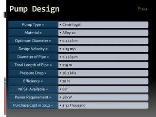 Pump Design
• CentrifugalPumpType =
• Alloy 20Material =
• 0.2446 mOptimum Diameter =
• 2.15 m/sDesignVelocity =
• 0.2489 mDiameter of Pipe =
• 119 mTotal Length of Pipe =
• 16.2 kPaPressure Drop =
• 70 %Efficiency =
• 8 mNPSH Available =
• 48kWPower Requirement =
• $ 32ThousandPurchase Cost in 2012 =
P-101
 