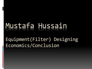 Mustafa Hussain
Equipment(Filter) Designing
Economics/Conclusion
 