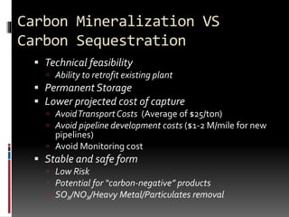 Carbon Mineralization VS
Carbon Sequestration
 Technical feasibility
 Ability to retrofit existing plant
 Permanent Storage
 Lower projected cost of capture
 AvoidTransportCosts (Average of $25/ton)
 Avoid pipeline development costs ($1-2 M/mile for new
pipelines)
 Avoid Monitoring cost
 Stable and safe form
 Low Risk
 Potential for “carbon-negative” products
 SOX/NOX/Heavy Metal/Particulates removal
 