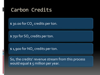 Carbon Credits
$ 30.00 for CO2 credits per ton.
$ 750 for SOx credits per ton.
$ 1,900 for NOx credits per ton.
So, the credits’ revenue stream from this process
would equal $ 5 million per year.
 