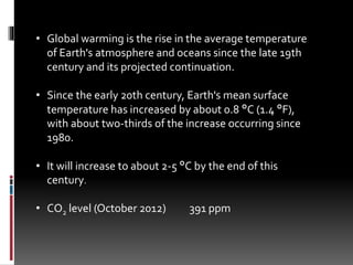 • Global warming is the rise in the average temperature
of Earth's atmosphere and oceans since the late 19th
century and its projected continuation.
• Since the early 20th century, Earth's mean surface
temperature has increased by about 0.8 °C (1.4 °F),
with about two-thirds of the increase occurring since
1980.
• It will increase to about 2-5 °C by the end of this
century.
• CO2 level (October 2012) 391 ppm
 