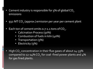 • Cement industry is responsible for 5% of global CO2
emissions
• 932 MT CO2 (approx.)emission per year per cement plant
• Each ton of cement emits 0.7-1.1 tons of CO2.
• Calcination Process (50%)
• Combustion of fuels in kiln (40%)
• Transportation (5%)
• Electricity (5%)
• High CO2 concentration in their flue gases of about 14-33%
compared to 12-14% CO2 for coal -fired power plants and 4%
for gas fired plants.
 