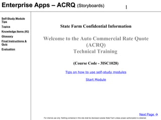 1
For internal use only. Nothing contained in this site shall be disclosed outside State Farm unless proper authorization is obtained.
Self-Study Module
Tips
Topics
Knowledge Items (KI)
Glossary
Final Instructions &
Quiz
Evaluation
Enterprise Apps – ACRQEnterprise Apps – ACRQ (Storyboards)(Storyboards)
Next Page 
State Farm Confidential Information
Welcome to the Auto Commercial Rate Quote
(ACRQ)
Technical Training
(Course Code - 3ISC1028)
Tips on how to use self-study modules
Start Module
 