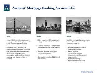 Focus
Amherst MBS provides independent
mortgage banks with long-term credit
that is customized to their needs.
Founded in 1993, Amherst is a
financial services company offering a
wide array of brokerage, investment
banking and advisory services
covering the residential, commercial
mortgage and structured finance
markets.
Market
In 2014 more than 500 independent
mortgage banks in the United States:
• Loaned more than $400 billion to
homeowners (25% of the market)
• Created servicing rights worth
more than $4 billion
• Generated more than $2 billion of
net income.
Capital
Qualified mortgage banks can retain
control of their business and receive
substantial credit to:
• Acquire origination capacity
• Open new channels
• Retain servicing
• Pursue other business
improvement and expansion
opportunities
• Distribute earnings
• Restructure balance sheet
INTRODUCING AMBS
 