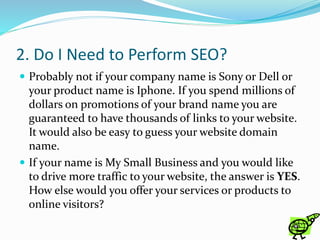 2. Do I Need to Perform SEO?
 Probably not if your company name is Sony or Dell or
your product name is Iphone. If you spend millions of
dollars on promotions of your brand name you are
guaranteed to have thousands of links to your website.
It would also be easy to guess your website domain
name.
 If your name is My Small Business and you would like
to drive more traffic to your website, the answer is YES.
How else would you offer your services or products to
online visitors?
 