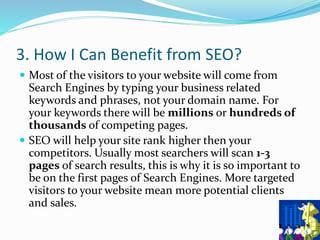 3. How I Can Benefit from SEO?
 Most of the visitors to your website will come from
Search Engines by typing your business related
keywords and phrases, not your domain name. For
your keywords there will be millions or hundreds of
thousands of competing pages.
 SEO will help your site rank higher then your
competitors. Usually most searchers will scan 1-3
pages of search results, this is why it is so important to
be on the first pages of Search Engines. More targeted
visitors to your website mean more potential clients
and sales.
 