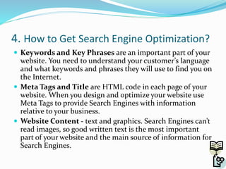 4. How to Get Search Engine Optimization?
 Keywords and Key Phrases are an important part of your
website. You need to understand your customer’s language
and what keywords and phrases they will use to find you on
the Internet.
 Meta Tags and Title are HTML code in each page of your
website. When you design and optimize your website use
Meta Tags to provide Search Engines with information
relative to your business.
 Website Content - text and graphics. Search Engines can’t
read images, so good written text is the most important
part of your website and the main source of information for
Search Engines.
 