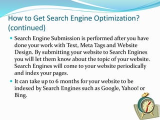 How to Get Search Engine Optimization?
(continued)
 Search Engine Submission is performed after you have
done your work with Text, Meta Tags and Website
Design. By submitting your website to Search Engines
you will let them know about the topic of your website.
Search Engines will come to your website periodically
and index your pages.
 It can take up to 6 months for your website to be
indexed by Search Engines such as Google, Yahoo! or
Bing.
 