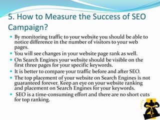 5. How to Measure the Success of SEO
Campaign?
 By monitoring traffic to your website you should be able to
notice difference in the number of visitors to your web
pages.
 You will see changes in your website page rank as well.
 On Search Engines your website should be visible on the
first three pages for your specific keywords.
 It is better to compare your traffic before and after SEO.
 The top placement of your website on Search Engines is not
guaranteed forever. Keep an eye on your website ranking
and placement on Search Engines for your keywords.
 SEO is a time-consuming effort and there are no short cuts
for top ranking.
 