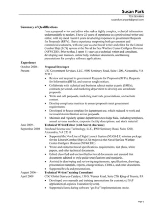 Susan Park
703-283-8645
susanduncanpark@gmail.com
Page 1
Summary of Qualifications
I am a proposal writer and editor who makes highly complex, technical information
understandable to readers. I have 22 years of experience as a professional writer and
editor, with my most recent 6 years developing responses to government Requests
for Proposals (RFPs). I have experience supporting both government and
commercial customers, with one year as a technical writer and editor for the Littoral
Combat Ship (LCS) system at the Naval Surface Warfare Center-Dahlgren Division
(NSWCDD). Prior to that, I spent 11 years as a technical writer and consultant,
developing user manuals, online help, technical documents, and training
presentations for complex software applications.
Experience
October 2010 -
Present
Proposal Developer
UIC Government Services, LLC, 4900 Seminary Road, Suite 1200, Alexandria, VA
22311
 Review and respond to government Requests for Proposals (RFPs), Requests
for Information (RFIs), and sources sought notices.
 Collaborate with technical and business subject matter experts (SMEs),
contracts personnel, and marketing department to develop and coordinate
proposals.
 Write and edit proposals, marketing materials, presentations, and website
content.
 Develop compliance matrices to ensure proposals meet government
requirements.
 Developed in-house template for department use, which reduced re-work and
increased standardization across proposals.
 Maintain and regularly update department knowledge base, including templates,
annual revenue numbers, corporate facility descriptions, and stock material.
June 2009 -
September 2010
Technical Writer/Editor (with Secret clearance)
Bowhead Science and Technology, LLC, 4900 Seminary Road, Suite 1200,
Alexandria, VA 22311
 Supported the Non Line of Sight Launch System (NLOS-LS) mission package
for the Littoral Combat Ship (LCS) project at the Naval Surface Warfare
Center-Dahlgren Division (NSWCDD).
 Wrote and edited technical specifications, requirements, test plans, white
papers, and other technical documents.
 Edited classified and unclassified technical documents and ensured that
documents adhered to style guide specifications and standards.
 Assisted in developing and reviewing requirements, specifications, drawings,
presentation materials, reports, change notices, CDRLs, and other documents.
 Supported briefs and presentations.
August 2006 -
April 2009
Technical Writer/Training Consultant
CDC Global Services-Catalyst, 150 S. Warner Road, Suite 270, King of Prussia, PA
 Developed user manuals and training presentations for customized SAP
applications (Logistics Execution System).
 Supported clients during software “go-live” implementations onsite.
 