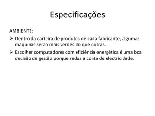 Especificações
AMBIENTE:
 Dentro da carteira de produtos de cada fabricante, algumas
  máquinas serão mais verdes do que outras.
 Escolher computadores com eficiência energética é uma boa
  decisão de gestão porque reduz a conta de electricidade.
 