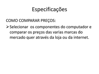 Especificações
COMO COMPARAR PREÇOS:
Selecionar os componentes do computador e
 comparar os preços das varias marcas do
 mercado quer através da loja ou da internet.
 