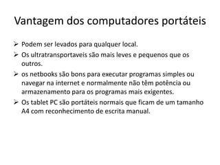 Vantagem dos computadores portáteis
 Podem ser levados para qualquer local.
 Os ultratransportaveis são mais leves e pequenos que os
  outros.
 os netbooks são bons para executar programas simples ou
  navegar na internet e normalmente não têm potência ou
  armazenamento para os programas mais exigentes.
 Os tablet PC são portáteis normais que ficam de um tamanho
  A4 com reconhecimento de escrita manual.
 